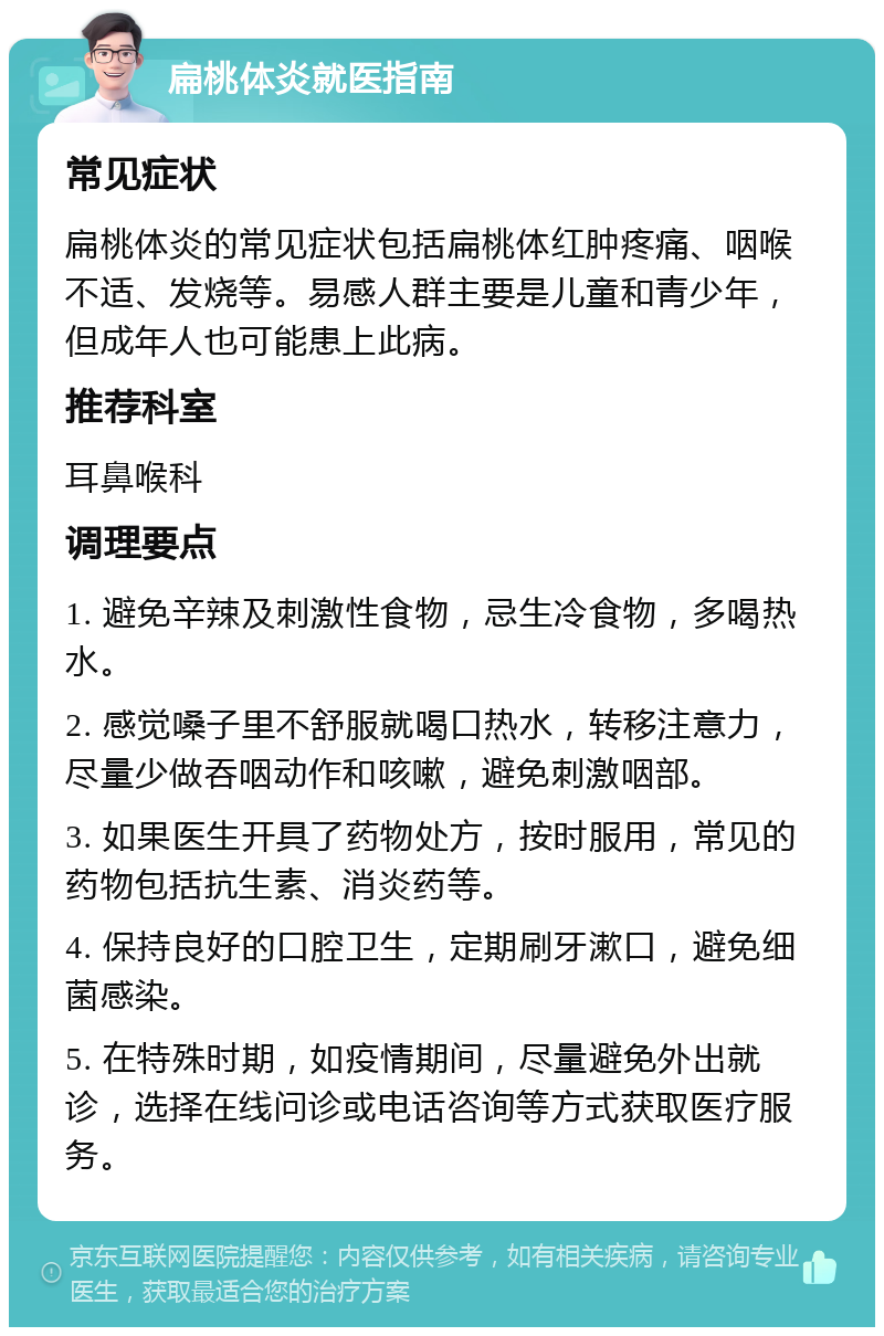 扁桃体炎就医指南 常见症状 扁桃体炎的常见症状包括扁桃体红肿疼痛、咽喉不适、发烧等。易感人群主要是儿童和青少年，但成年人也可能患上此病。 推荐科室 耳鼻喉科 调理要点 1. 避免辛辣及刺激性食物，忌生冷食物，多喝热水。 2. 感觉嗓子里不舒服就喝口热水，转移注意力，尽量少做吞咽动作和咳嗽，避免刺激咽部。 3. 如果医生开具了药物处方，按时服用，常见的药物包括抗生素、消炎药等。 4. 保持良好的口腔卫生，定期刷牙漱口，避免细菌感染。 5. 在特殊时期，如疫情期间，尽量避免外出就诊，选择在线问诊或电话咨询等方式获取医疗服务。