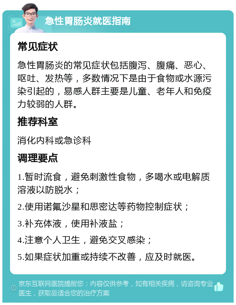 急性胃肠炎就医指南 常见症状 急性胃肠炎的常见症状包括腹泻、腹痛、恶心、呕吐、发热等，多数情况下是由于食物或水源污染引起的，易感人群主要是儿童、老年人和免疫力较弱的人群。 推荐科室 消化内科或急诊科 调理要点 1.暂时流食，避免刺激性食物，多喝水或电解质溶液以防脱水； 2.使用诺氟沙星和思密达等药物控制症状； 3.补充体液，使用补液盐； 4.注意个人卫生，避免交叉感染； 5.如果症状加重或持续不改善，应及时就医。