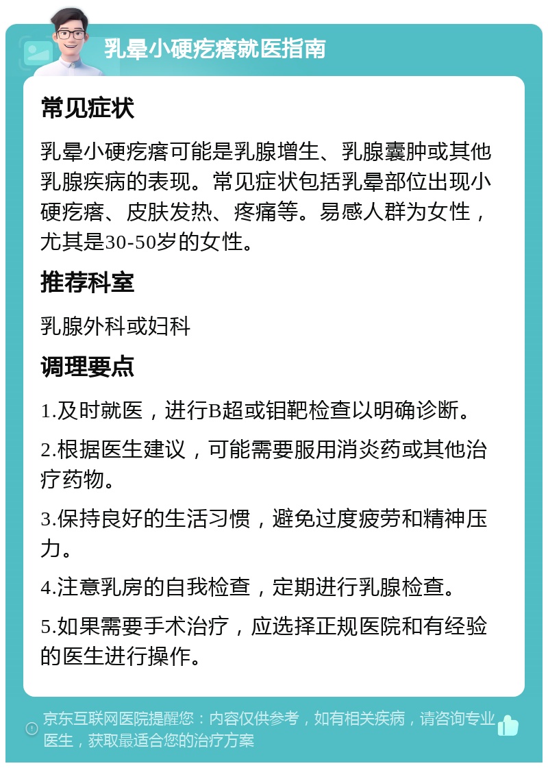 乳晕小硬疙瘩就医指南 常见症状 乳晕小硬疙瘩可能是乳腺增生、乳腺囊肿或其他乳腺疾病的表现。常见症状包括乳晕部位出现小硬疙瘩、皮肤发热、疼痛等。易感人群为女性，尤其是30-50岁的女性。 推荐科室 乳腺外科或妇科 调理要点 1.及时就医，进行B超或钼靶检查以明确诊断。 2.根据医生建议，可能需要服用消炎药或其他治疗药物。 3.保持良好的生活习惯，避免过度疲劳和精神压力。 4.注意乳房的自我检查，定期进行乳腺检查。 5.如果需要手术治疗，应选择正规医院和有经验的医生进行操作。