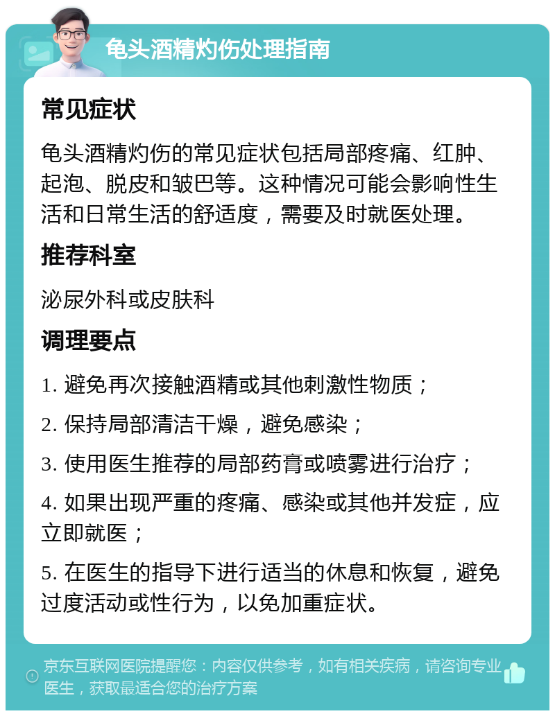龟头酒精灼伤处理指南 常见症状 龟头酒精灼伤的常见症状包括局部疼痛、红肿、起泡、脱皮和皱巴等。这种情况可能会影响性生活和日常生活的舒适度，需要及时就医处理。 推荐科室 泌尿外科或皮肤科 调理要点 1. 避免再次接触酒精或其他刺激性物质； 2. 保持局部清洁干燥，避免感染； 3. 使用医生推荐的局部药膏或喷雾进行治疗； 4. 如果出现严重的疼痛、感染或其他并发症，应立即就医； 5. 在医生的指导下进行适当的休息和恢复，避免过度活动或性行为，以免加重症状。