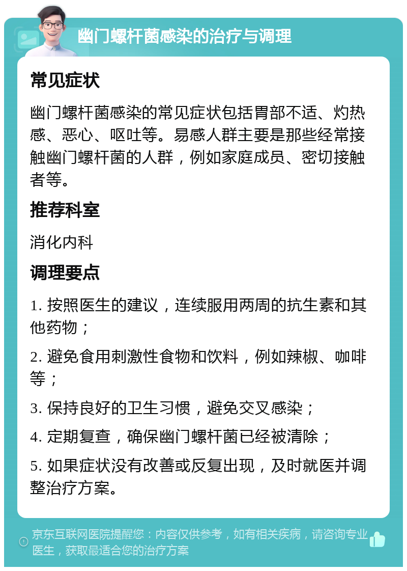 幽门螺杆菌感染的治疗与调理 常见症状 幽门螺杆菌感染的常见症状包括胃部不适、灼热感、恶心、呕吐等。易感人群主要是那些经常接触幽门螺杆菌的人群，例如家庭成员、密切接触者等。 推荐科室 消化内科 调理要点 1. 按照医生的建议，连续服用两周的抗生素和其他药物； 2. 避免食用刺激性食物和饮料，例如辣椒、咖啡等； 3. 保持良好的卫生习惯，避免交叉感染； 4. 定期复查，确保幽门螺杆菌已经被清除； 5. 如果症状没有改善或反复出现，及时就医并调整治疗方案。