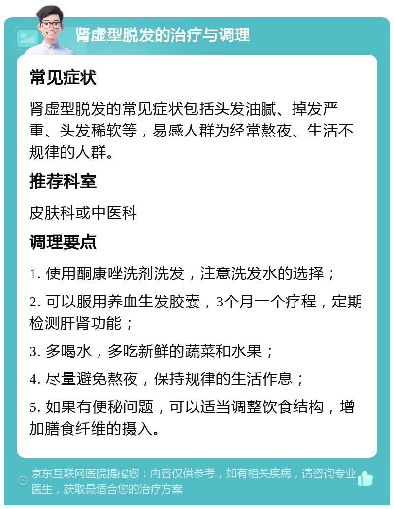 肾虚型脱发的治疗与调理 常见症状 肾虚型脱发的常见症状包括头发油腻、掉发严重、头发稀软等，易感人群为经常熬夜、生活不规律的人群。 推荐科室 皮肤科或中医科 调理要点 1. 使用酮康唑洗剂洗发，注意洗发水的选择； 2. 可以服用养血生发胶囊，3个月一个疗程，定期检测肝肾功能； 3. 多喝水，多吃新鲜的蔬菜和水果； 4. 尽量避免熬夜，保持规律的生活作息； 5. 如果有便秘问题，可以适当调整饮食结构，增加膳食纤维的摄入。