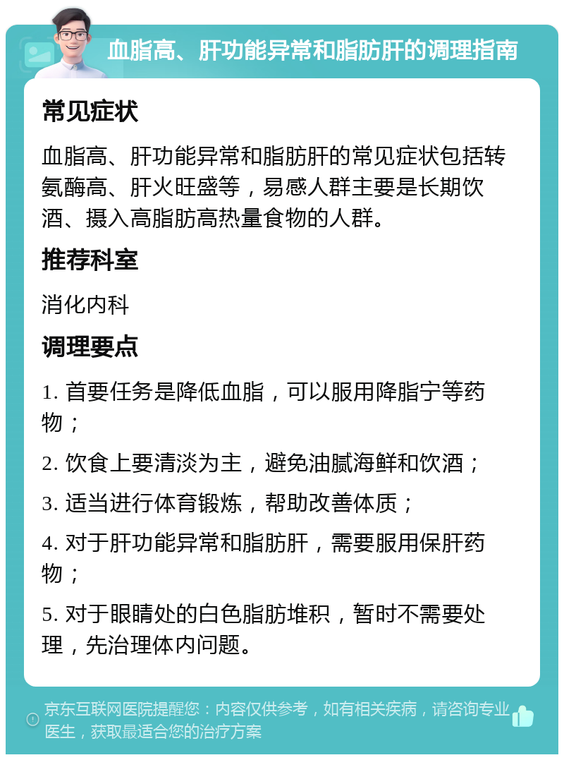 血脂高、肝功能异常和脂肪肝的调理指南 常见症状 血脂高、肝功能异常和脂肪肝的常见症状包括转氨酶高、肝火旺盛等，易感人群主要是长期饮酒、摄入高脂肪高热量食物的人群。 推荐科室 消化内科 调理要点 1. 首要任务是降低血脂，可以服用降脂宁等药物； 2. 饮食上要清淡为主，避免油腻海鲜和饮酒； 3. 适当进行体育锻炼，帮助改善体质； 4. 对于肝功能异常和脂肪肝，需要服用保肝药物； 5. 对于眼睛处的白色脂肪堆积，暂时不需要处理，先治理体内问题。