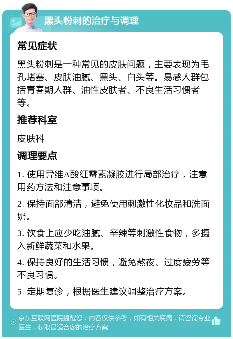 黑头粉刺的治疗与调理 常见症状 黑头粉刺是一种常见的皮肤问题，主要表现为毛孔堵塞、皮肤油腻、黑头、白头等。易感人群包括青春期人群、油性皮肤者、不良生活习惯者等。 推荐科室 皮肤科 调理要点 1. 使用异维A酸红霉素凝胶进行局部治疗，注意用药方法和注意事项。 2. 保持面部清洁，避免使用刺激性化妆品和洗面奶。 3. 饮食上应少吃油腻、辛辣等刺激性食物，多摄入新鲜蔬菜和水果。 4. 保持良好的生活习惯，避免熬夜、过度疲劳等不良习惯。 5. 定期复诊，根据医生建议调整治疗方案。