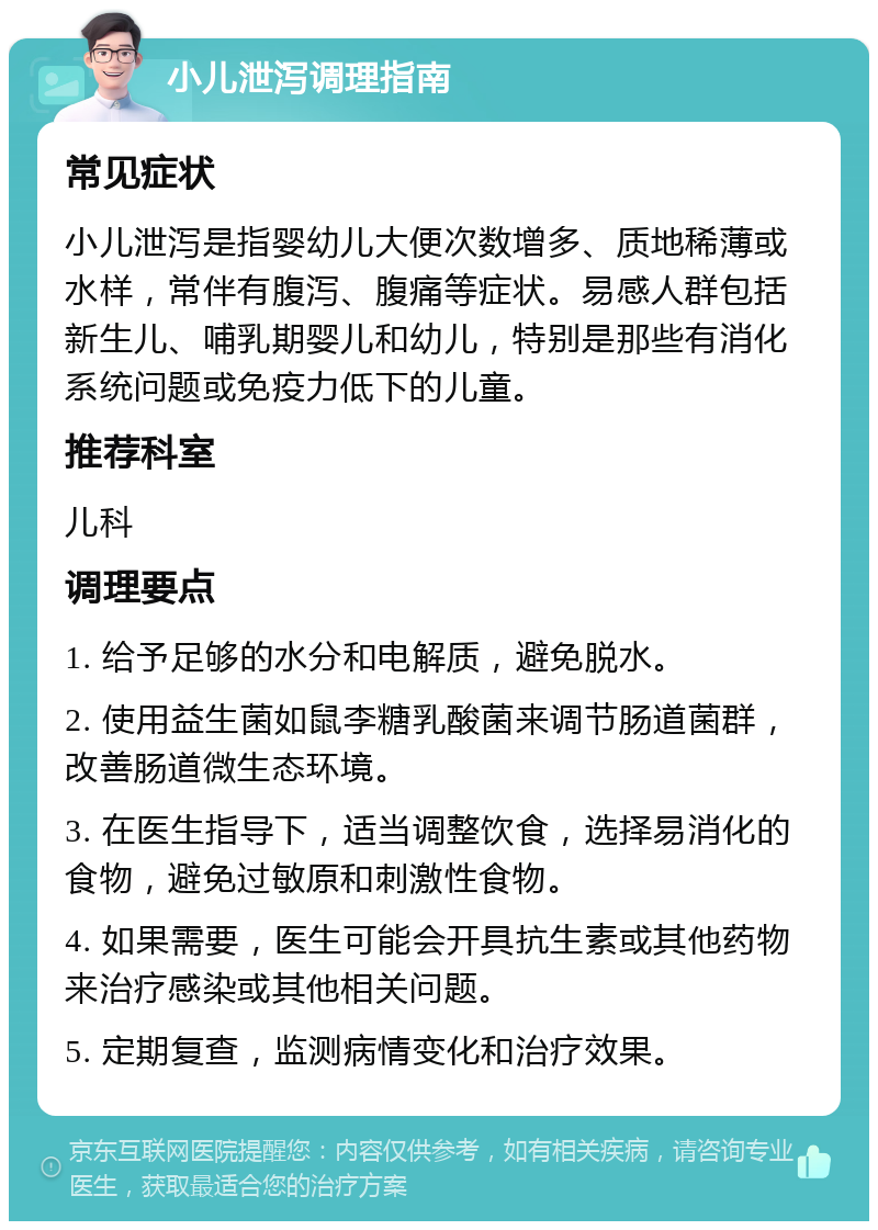 小儿泄泻调理指南 常见症状 小儿泄泻是指婴幼儿大便次数增多、质地稀薄或水样，常伴有腹泻、腹痛等症状。易感人群包括新生儿、哺乳期婴儿和幼儿，特别是那些有消化系统问题或免疫力低下的儿童。 推荐科室 儿科 调理要点 1. 给予足够的水分和电解质，避免脱水。 2. 使用益生菌如鼠李糖乳酸菌来调节肠道菌群，改善肠道微生态环境。 3. 在医生指导下，适当调整饮食，选择易消化的食物，避免过敏原和刺激性食物。 4. 如果需要，医生可能会开具抗生素或其他药物来治疗感染或其他相关问题。 5. 定期复查，监测病情变化和治疗效果。