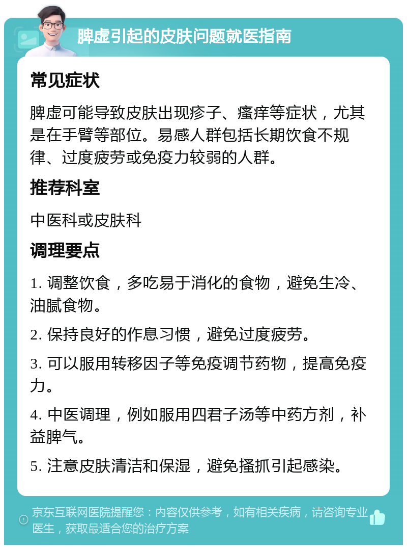 脾虚引起的皮肤问题就医指南 常见症状 脾虚可能导致皮肤出现疹子、瘙痒等症状，尤其是在手臂等部位。易感人群包括长期饮食不规律、过度疲劳或免疫力较弱的人群。 推荐科室 中医科或皮肤科 调理要点 1. 调整饮食，多吃易于消化的食物，避免生冷、油腻食物。 2. 保持良好的作息习惯，避免过度疲劳。 3. 可以服用转移因子等免疫调节药物，提高免疫力。 4. 中医调理，例如服用四君子汤等中药方剂，补益脾气。 5. 注意皮肤清洁和保湿，避免搔抓引起感染。