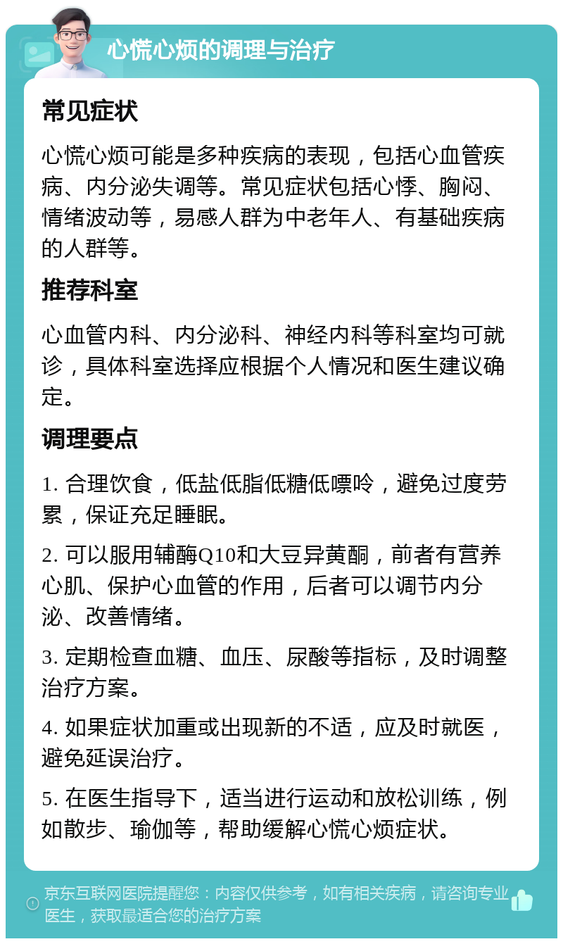 心慌心烦的调理与治疗 常见症状 心慌心烦可能是多种疾病的表现，包括心血管疾病、内分泌失调等。常见症状包括心悸、胸闷、情绪波动等，易感人群为中老年人、有基础疾病的人群等。 推荐科室 心血管内科、内分泌科、神经内科等科室均可就诊，具体科室选择应根据个人情况和医生建议确定。 调理要点 1. 合理饮食，低盐低脂低糖低嘌呤，避免过度劳累，保证充足睡眠。 2. 可以服用辅酶Q10和大豆异黄酮，前者有营养心肌、保护心血管的作用，后者可以调节内分泌、改善情绪。 3. 定期检查血糖、血压、尿酸等指标，及时调整治疗方案。 4. 如果症状加重或出现新的不适，应及时就医，避免延误治疗。 5. 在医生指导下，适当进行运动和放松训练，例如散步、瑜伽等，帮助缓解心慌心烦症状。