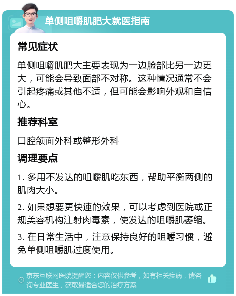 单侧咀嚼肌肥大就医指南 常见症状 单侧咀嚼肌肥大主要表现为一边脸部比另一边更大，可能会导致面部不对称。这种情况通常不会引起疼痛或其他不适，但可能会影响外观和自信心。 推荐科室 口腔颌面外科或整形外科 调理要点 1. 多用不发达的咀嚼肌吃东西，帮助平衡两侧的肌肉大小。 2. 如果想要更快速的效果，可以考虑到医院或正规美容机构注射肉毒素，使发达的咀嚼肌萎缩。 3. 在日常生活中，注意保持良好的咀嚼习惯，避免单侧咀嚼肌过度使用。