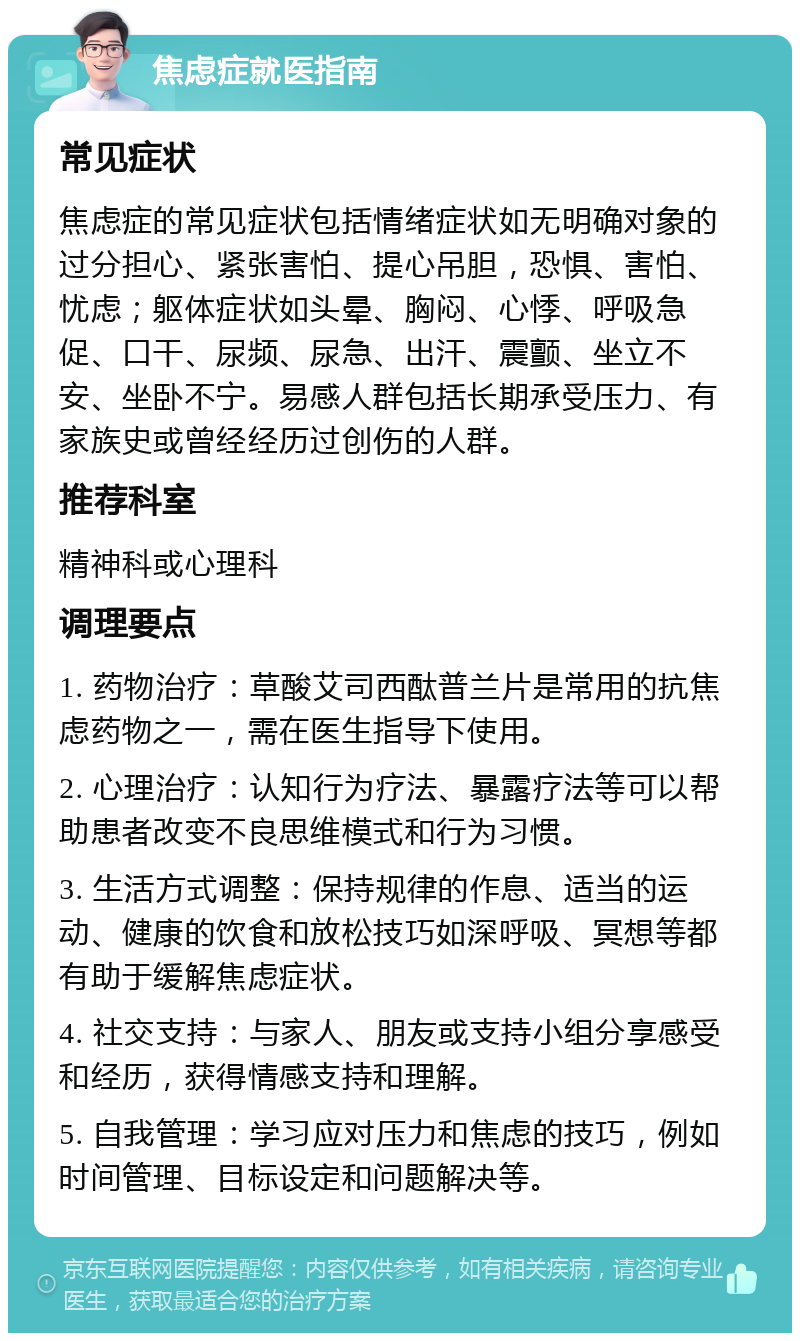 焦虑症就医指南 常见症状 焦虑症的常见症状包括情绪症状如无明确对象的过分担心、紧张害怕、提心吊胆，恐惧、害怕、忧虑；躯体症状如头晕、胸闷、心悸、呼吸急促、口干、尿频、尿急、出汗、震颤、坐立不安、坐卧不宁。易感人群包括长期承受压力、有家族史或曾经经历过创伤的人群。 推荐科室 精神科或心理科 调理要点 1. 药物治疗：草酸艾司西酞普兰片是常用的抗焦虑药物之一，需在医生指导下使用。 2. 心理治疗：认知行为疗法、暴露疗法等可以帮助患者改变不良思维模式和行为习惯。 3. 生活方式调整：保持规律的作息、适当的运动、健康的饮食和放松技巧如深呼吸、冥想等都有助于缓解焦虑症状。 4. 社交支持：与家人、朋友或支持小组分享感受和经历，获得情感支持和理解。 5. 自我管理：学习应对压力和焦虑的技巧，例如时间管理、目标设定和问题解决等。