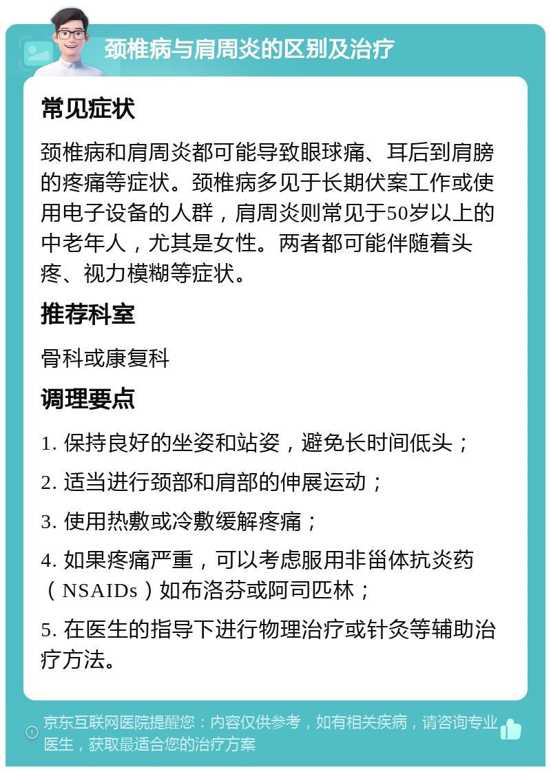 颈椎病与肩周炎的区别及治疗 常见症状 颈椎病和肩周炎都可能导致眼球痛、耳后到肩膀的疼痛等症状。颈椎病多见于长期伏案工作或使用电子设备的人群，肩周炎则常见于50岁以上的中老年人，尤其是女性。两者都可能伴随着头疼、视力模糊等症状。 推荐科室 骨科或康复科 调理要点 1. 保持良好的坐姿和站姿，避免长时间低头； 2. 适当进行颈部和肩部的伸展运动； 3. 使用热敷或冷敷缓解疼痛； 4. 如果疼痛严重，可以考虑服用非甾体抗炎药（NSAIDs）如布洛芬或阿司匹林； 5. 在医生的指导下进行物理治疗或针灸等辅助治疗方法。