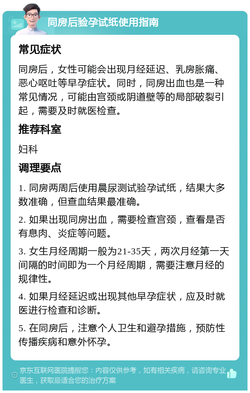 同房后验孕试纸使用指南 常见症状 同房后，女性可能会出现月经延迟、乳房胀痛、恶心呕吐等早孕症状。同时，同房出血也是一种常见情况，可能由宫颈或阴道壁等的局部破裂引起，需要及时就医检查。 推荐科室 妇科 调理要点 1. 同房两周后使用晨尿测试验孕试纸，结果大多数准确，但查血结果最准确。 2. 如果出现同房出血，需要检查宫颈，查看是否有息肉、炎症等问题。 3. 女生月经周期一般为21-35天，两次月经第一天间隔的时间即为一个月经周期，需要注意月经的规律性。 4. 如果月经延迟或出现其他早孕症状，应及时就医进行检查和诊断。 5. 在同房后，注意个人卫生和避孕措施，预防性传播疾病和意外怀孕。