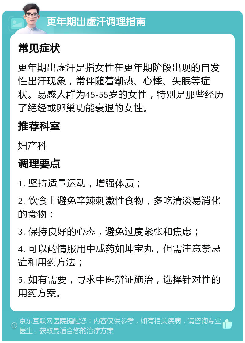 更年期出虚汗调理指南 常见症状 更年期出虚汗是指女性在更年期阶段出现的自发性出汗现象，常伴随着潮热、心悸、失眠等症状。易感人群为45-55岁的女性，特别是那些经历了绝经或卵巢功能衰退的女性。 推荐科室 妇产科 调理要点 1. 坚持适量运动，增强体质； 2. 饮食上避免辛辣刺激性食物，多吃清淡易消化的食物； 3. 保持良好的心态，避免过度紧张和焦虑； 4. 可以酌情服用中成药如坤宝丸，但需注意禁忌症和用药方法； 5. 如有需要，寻求中医辨证施治，选择针对性的用药方案。