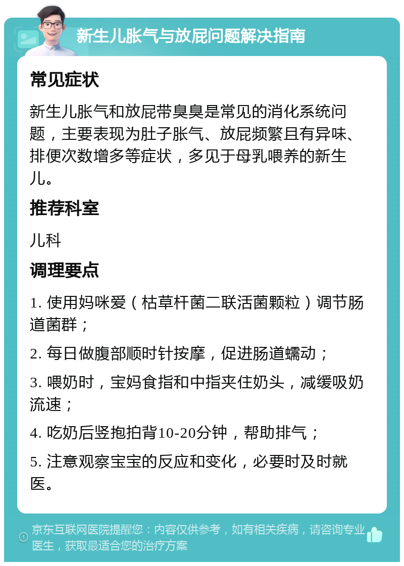 新生儿胀气与放屁问题解决指南 常见症状 新生儿胀气和放屁带臭臭是常见的消化系统问题，主要表现为肚子胀气、放屁频繁且有异味、排便次数增多等症状，多见于母乳喂养的新生儿。 推荐科室 儿科 调理要点 1. 使用妈咪爱（枯草杆菌二联活菌颗粒）调节肠道菌群； 2. 每日做腹部顺时针按摩，促进肠道蠕动； 3. 喂奶时，宝妈食指和中指夹住奶头，减缓吸奶流速； 4. 吃奶后竖抱拍背10-20分钟，帮助排气； 5. 注意观察宝宝的反应和变化，必要时及时就医。