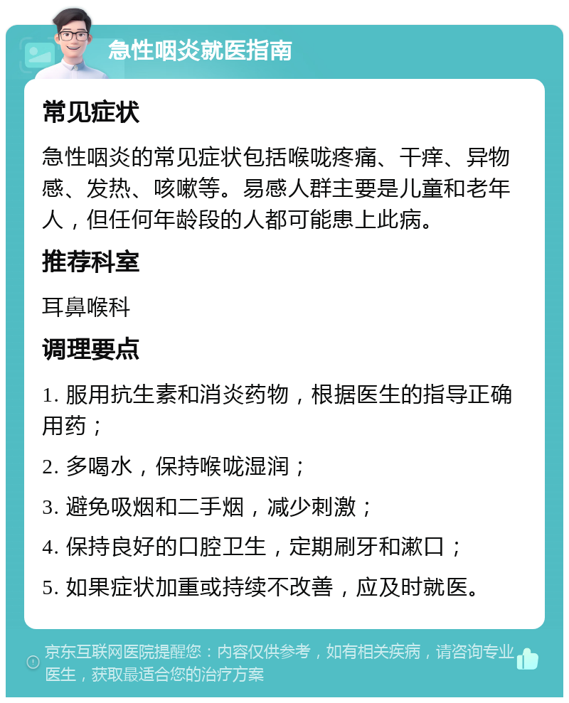 急性咽炎就医指南 常见症状 急性咽炎的常见症状包括喉咙疼痛、干痒、异物感、发热、咳嗽等。易感人群主要是儿童和老年人，但任何年龄段的人都可能患上此病。 推荐科室 耳鼻喉科 调理要点 1. 服用抗生素和消炎药物，根据医生的指导正确用药； 2. 多喝水，保持喉咙湿润； 3. 避免吸烟和二手烟，减少刺激； 4. 保持良好的口腔卫生，定期刷牙和漱口； 5. 如果症状加重或持续不改善，应及时就医。