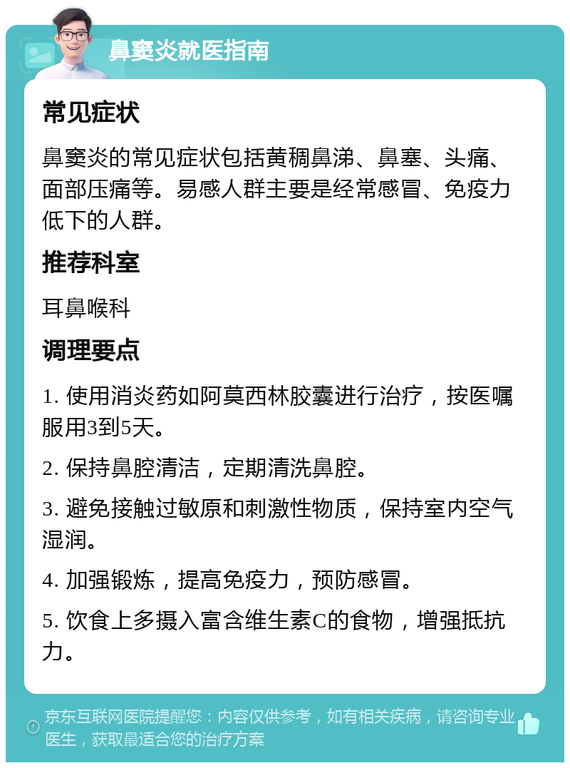 鼻窦炎就医指南 常见症状 鼻窦炎的常见症状包括黄稠鼻涕、鼻塞、头痛、面部压痛等。易感人群主要是经常感冒、免疫力低下的人群。 推荐科室 耳鼻喉科 调理要点 1. 使用消炎药如阿莫西林胶囊进行治疗，按医嘱服用3到5天。 2. 保持鼻腔清洁，定期清洗鼻腔。 3. 避免接触过敏原和刺激性物质，保持室内空气湿润。 4. 加强锻炼，提高免疫力，预防感冒。 5. 饮食上多摄入富含维生素C的食物，增强抵抗力。