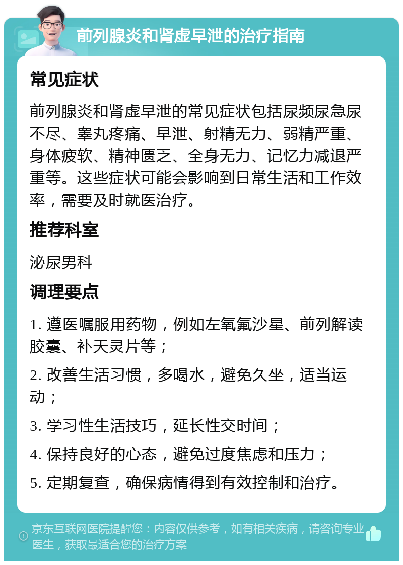 前列腺炎和肾虚早泄的治疗指南 常见症状 前列腺炎和肾虚早泄的常见症状包括尿频尿急尿不尽、睾丸疼痛、早泄、射精无力、弱精严重、身体疲软、精神匮乏、全身无力、记忆力减退严重等。这些症状可能会影响到日常生活和工作效率，需要及时就医治疗。 推荐科室 泌尿男科 调理要点 1. 遵医嘱服用药物，例如左氧氟沙星、前列解读胶囊、补天灵片等； 2. 改善生活习惯，多喝水，避免久坐，适当运动； 3. 学习性生活技巧，延长性交时间； 4. 保持良好的心态，避免过度焦虑和压力； 5. 定期复查，确保病情得到有效控制和治疗。