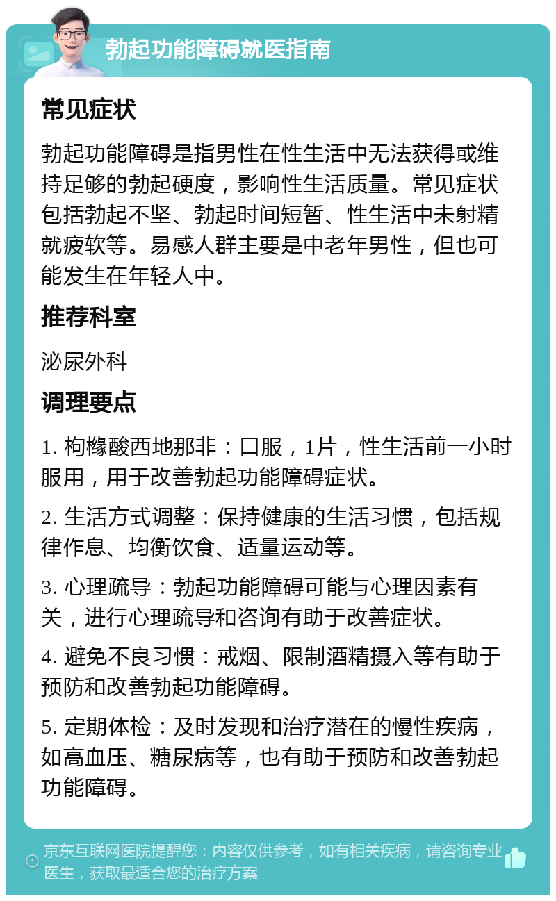 勃起功能障碍就医指南 常见症状 勃起功能障碍是指男性在性生活中无法获得或维持足够的勃起硬度，影响性生活质量。常见症状包括勃起不坚、勃起时间短暂、性生活中未射精就疲软等。易感人群主要是中老年男性，但也可能发生在年轻人中。 推荐科室 泌尿外科 调理要点 1. 枸橼酸西地那非：口服，1片，性生活前一小时服用，用于改善勃起功能障碍症状。 2. 生活方式调整：保持健康的生活习惯，包括规律作息、均衡饮食、适量运动等。 3. 心理疏导：勃起功能障碍可能与心理因素有关，进行心理疏导和咨询有助于改善症状。 4. 避免不良习惯：戒烟、限制酒精摄入等有助于预防和改善勃起功能障碍。 5. 定期体检：及时发现和治疗潜在的慢性疾病，如高血压、糖尿病等，也有助于预防和改善勃起功能障碍。