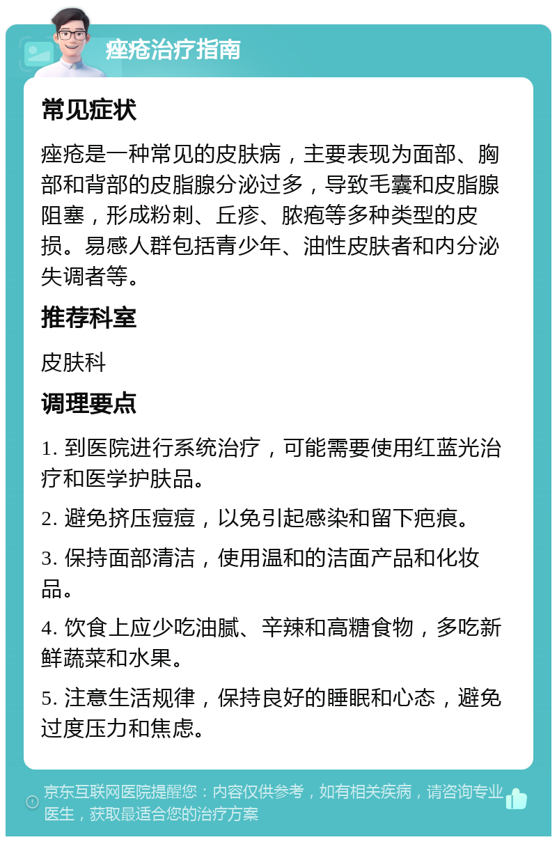 痤疮治疗指南 常见症状 痤疮是一种常见的皮肤病，主要表现为面部、胸部和背部的皮脂腺分泌过多，导致毛囊和皮脂腺阻塞，形成粉刺、丘疹、脓疱等多种类型的皮损。易感人群包括青少年、油性皮肤者和内分泌失调者等。 推荐科室 皮肤科 调理要点 1. 到医院进行系统治疗，可能需要使用红蓝光治疗和医学护肤品。 2. 避免挤压痘痘，以免引起感染和留下疤痕。 3. 保持面部清洁，使用温和的洁面产品和化妆品。 4. 饮食上应少吃油腻、辛辣和高糖食物，多吃新鲜蔬菜和水果。 5. 注意生活规律，保持良好的睡眠和心态，避免过度压力和焦虑。