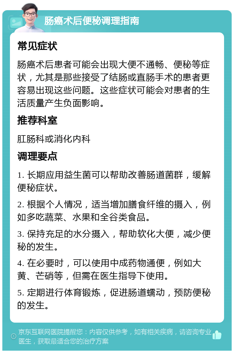 肠癌术后便秘调理指南 常见症状 肠癌术后患者可能会出现大便不通畅、便秘等症状，尤其是那些接受了结肠或直肠手术的患者更容易出现这些问题。这些症状可能会对患者的生活质量产生负面影响。 推荐科室 肛肠科或消化内科 调理要点 1. 长期应用益生菌可以帮助改善肠道菌群，缓解便秘症状。 2. 根据个人情况，适当增加膳食纤维的摄入，例如多吃蔬菜、水果和全谷类食品。 3. 保持充足的水分摄入，帮助软化大便，减少便秘的发生。 4. 在必要时，可以使用中成药物通便，例如大黄、芒硝等，但需在医生指导下使用。 5. 定期进行体育锻炼，促进肠道蠕动，预防便秘的发生。