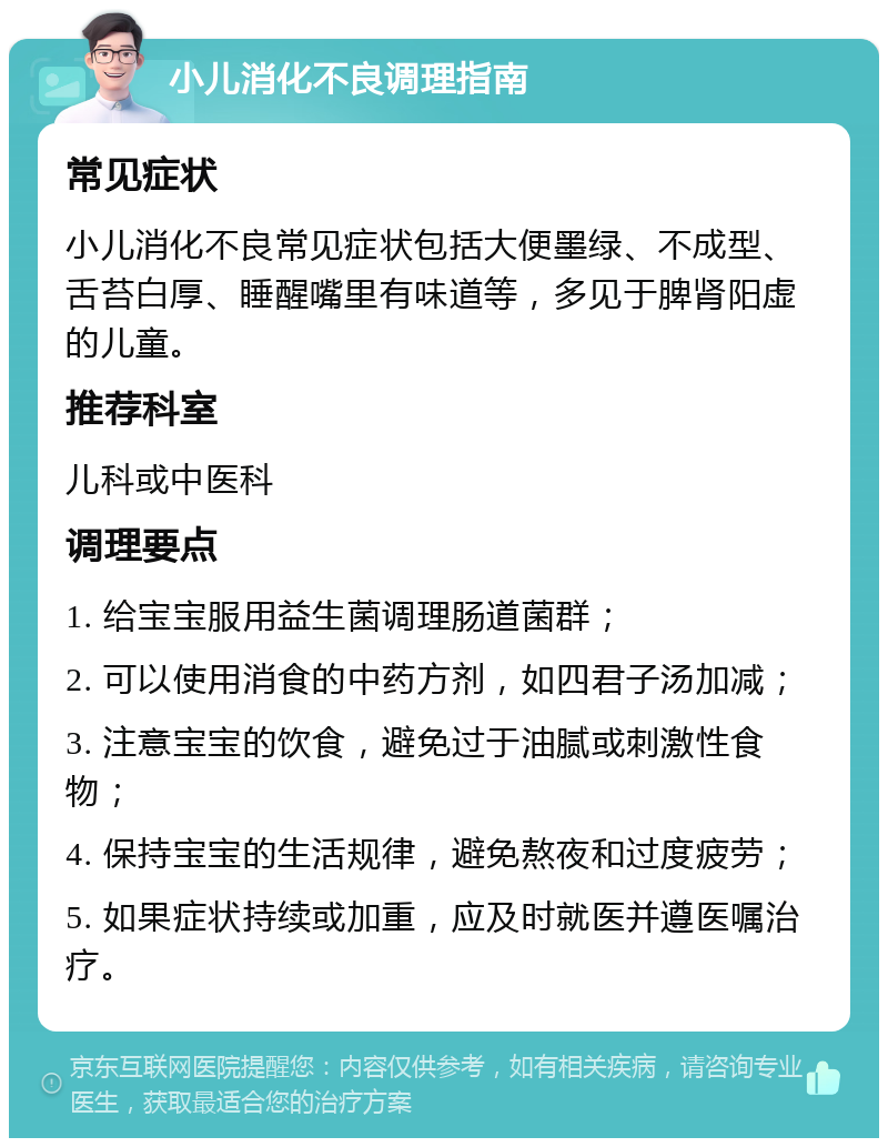 小儿消化不良调理指南 常见症状 小儿消化不良常见症状包括大便墨绿、不成型、舌苔白厚、睡醒嘴里有味道等，多见于脾肾阳虚的儿童。 推荐科室 儿科或中医科 调理要点 1. 给宝宝服用益生菌调理肠道菌群； 2. 可以使用消食的中药方剂，如四君子汤加减； 3. 注意宝宝的饮食，避免过于油腻或刺激性食物； 4. 保持宝宝的生活规律，避免熬夜和过度疲劳； 5. 如果症状持续或加重，应及时就医并遵医嘱治疗。