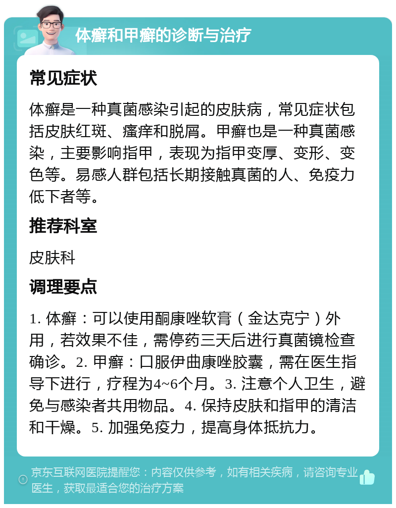 体癣和甲癣的诊断与治疗 常见症状 体癣是一种真菌感染引起的皮肤病，常见症状包括皮肤红斑、瘙痒和脱屑。甲癣也是一种真菌感染，主要影响指甲，表现为指甲变厚、变形、变色等。易感人群包括长期接触真菌的人、免疫力低下者等。 推荐科室 皮肤科 调理要点 1. 体癣：可以使用酮康唑软膏（金达克宁）外用，若效果不佳，需停药三天后进行真菌镜检查确诊。2. 甲癣：口服伊曲康唑胶囊，需在医生指导下进行，疗程为4~6个月。3. 注意个人卫生，避免与感染者共用物品。4. 保持皮肤和指甲的清洁和干燥。5. 加强免疫力，提高身体抵抗力。