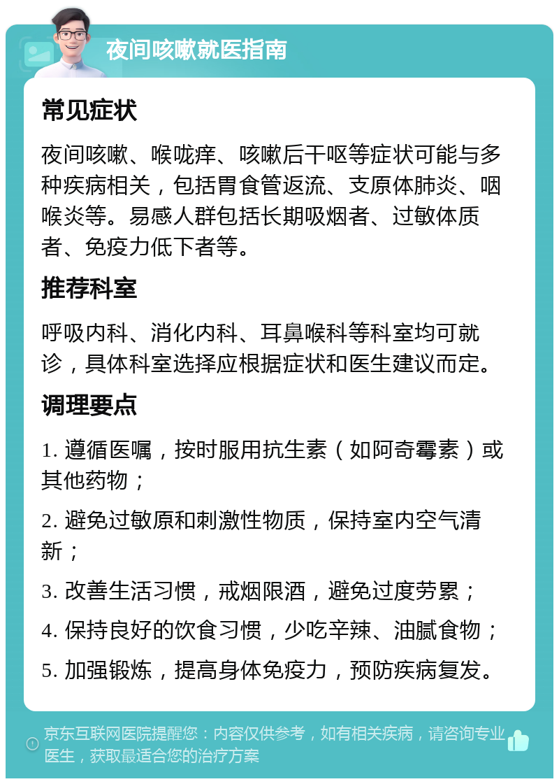 夜间咳嗽就医指南 常见症状 夜间咳嗽、喉咙痒、咳嗽后干呕等症状可能与多种疾病相关，包括胃食管返流、支原体肺炎、咽喉炎等。易感人群包括长期吸烟者、过敏体质者、免疫力低下者等。 推荐科室 呼吸内科、消化内科、耳鼻喉科等科室均可就诊，具体科室选择应根据症状和医生建议而定。 调理要点 1. 遵循医嘱，按时服用抗生素（如阿奇霉素）或其他药物； 2. 避免过敏原和刺激性物质，保持室内空气清新； 3. 改善生活习惯，戒烟限酒，避免过度劳累； 4. 保持良好的饮食习惯，少吃辛辣、油腻食物； 5. 加强锻炼，提高身体免疫力，预防疾病复发。