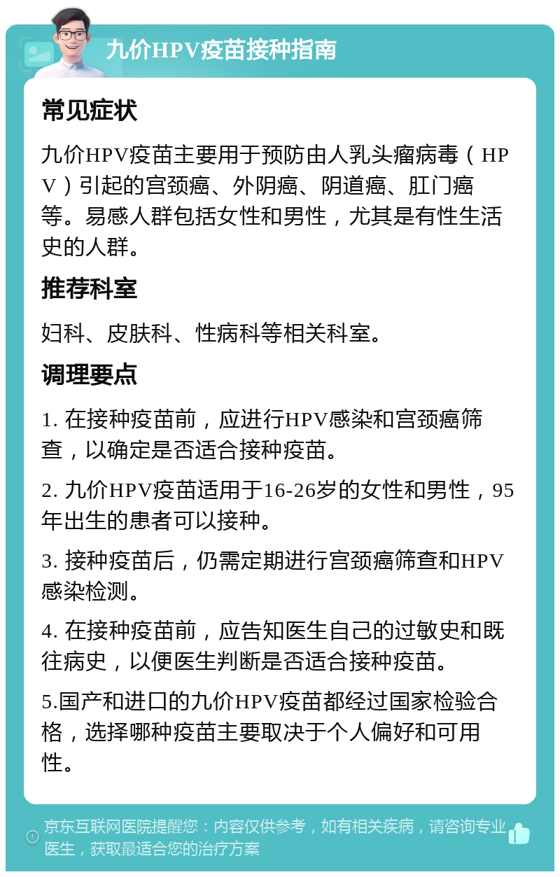 九价HPV疫苗接种指南 常见症状 九价HPV疫苗主要用于预防由人乳头瘤病毒（HPV）引起的宫颈癌、外阴癌、阴道癌、肛门癌等。易感人群包括女性和男性，尤其是有性生活史的人群。 推荐科室 妇科、皮肤科、性病科等相关科室。 调理要点 1. 在接种疫苗前，应进行HPV感染和宫颈癌筛查，以确定是否适合接种疫苗。 2. 九价HPV疫苗适用于16-26岁的女性和男性，95年出生的患者可以接种。 3. 接种疫苗后，仍需定期进行宫颈癌筛查和HPV感染检测。 4. 在接种疫苗前，应告知医生自己的过敏史和既往病史，以便医生判断是否适合接种疫苗。 5.国产和进口的九价HPV疫苗都经过国家检验合格，选择哪种疫苗主要取决于个人偏好和可用性。