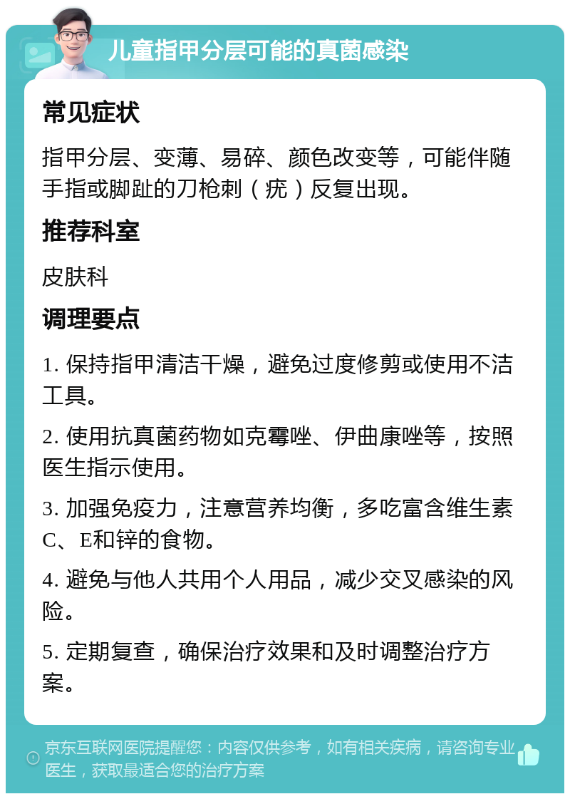 儿童指甲分层可能的真菌感染 常见症状 指甲分层、变薄、易碎、颜色改变等，可能伴随手指或脚趾的刀枪刺（疣）反复出现。 推荐科室 皮肤科 调理要点 1. 保持指甲清洁干燥，避免过度修剪或使用不洁工具。 2. 使用抗真菌药物如克霉唑、伊曲康唑等，按照医生指示使用。 3. 加强免疫力，注意营养均衡，多吃富含维生素C、E和锌的食物。 4. 避免与他人共用个人用品，减少交叉感染的风险。 5. 定期复查，确保治疗效果和及时调整治疗方案。