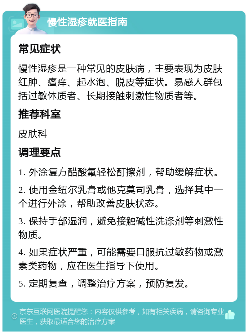 慢性湿疹就医指南 常见症状 慢性湿疹是一种常见的皮肤病，主要表现为皮肤红肿、瘙痒、起水泡、脱皮等症状。易感人群包括过敏体质者、长期接触刺激性物质者等。 推荐科室 皮肤科 调理要点 1. 外涂复方醋酸氟轻松酊擦剂，帮助缓解症状。 2. 使用金纽尔乳膏或他克莫司乳膏，选择其中一个进行外涂，帮助改善皮肤状态。 3. 保持手部湿润，避免接触碱性洗涤剂等刺激性物质。 4. 如果症状严重，可能需要口服抗过敏药物或激素类药物，应在医生指导下使用。 5. 定期复查，调整治疗方案，预防复发。