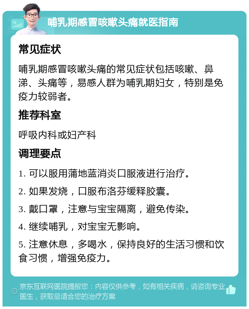 哺乳期感冒咳嗽头痛就医指南 常见症状 哺乳期感冒咳嗽头痛的常见症状包括咳嗽、鼻涕、头痛等，易感人群为哺乳期妇女，特别是免疫力较弱者。 推荐科室 呼吸内科或妇产科 调理要点 1. 可以服用蒲地蓝消炎口服液进行治疗。 2. 如果发烧，口服布洛芬缓释胶囊。 3. 戴口罩，注意与宝宝隔离，避免传染。 4. 继续哺乳，对宝宝无影响。 5. 注意休息，多喝水，保持良好的生活习惯和饮食习惯，增强免疫力。