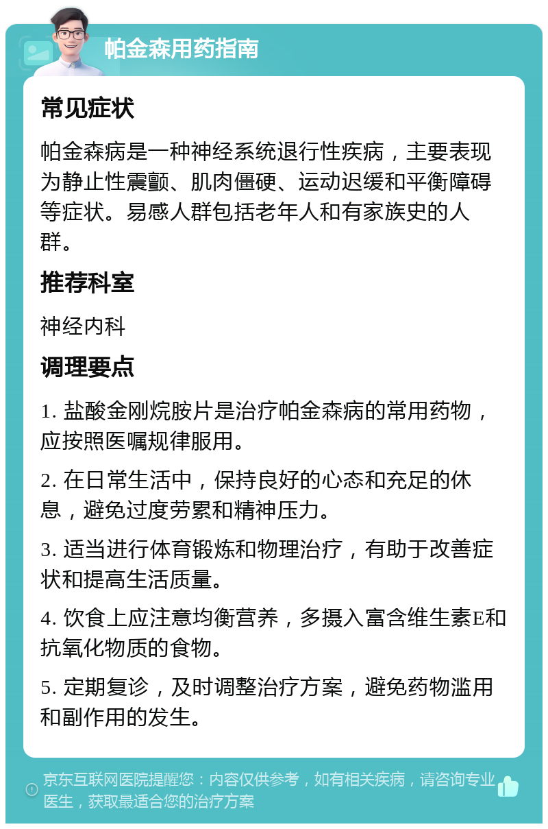 帕金森用药指南 常见症状 帕金森病是一种神经系统退行性疾病，主要表现为静止性震颤、肌肉僵硬、运动迟缓和平衡障碍等症状。易感人群包括老年人和有家族史的人群。 推荐科室 神经内科 调理要点 1. 盐酸金刚烷胺片是治疗帕金森病的常用药物，应按照医嘱规律服用。 2. 在日常生活中，保持良好的心态和充足的休息，避免过度劳累和精神压力。 3. 适当进行体育锻炼和物理治疗，有助于改善症状和提高生活质量。 4. 饮食上应注意均衡营养，多摄入富含维生素E和抗氧化物质的食物。 5. 定期复诊，及时调整治疗方案，避免药物滥用和副作用的发生。