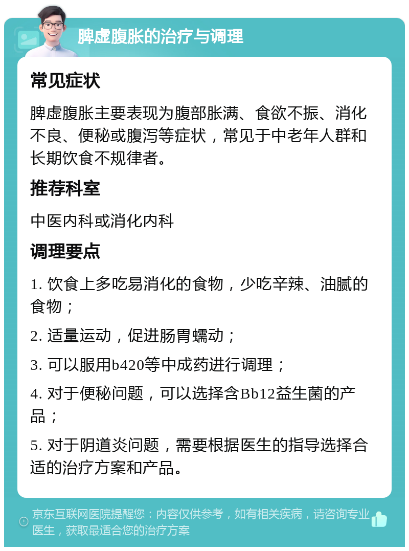 脾虚腹胀的治疗与调理 常见症状 脾虚腹胀主要表现为腹部胀满、食欲不振、消化不良、便秘或腹泻等症状，常见于中老年人群和长期饮食不规律者。 推荐科室 中医内科或消化内科 调理要点 1. 饮食上多吃易消化的食物，少吃辛辣、油腻的食物； 2. 适量运动，促进肠胃蠕动； 3. 可以服用b420等中成药进行调理； 4. 对于便秘问题，可以选择含Bb12益生菌的产品； 5. 对于阴道炎问题，需要根据医生的指导选择合适的治疗方案和产品。