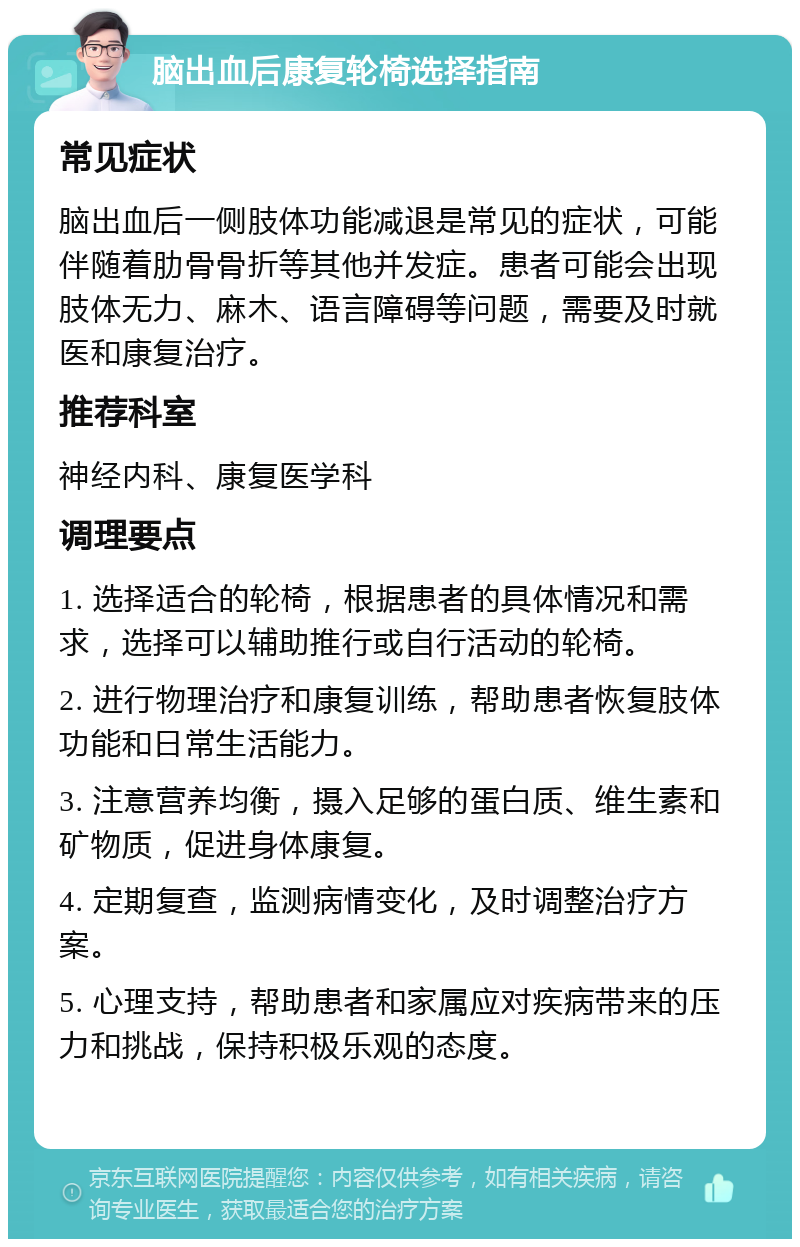 脑出血后康复轮椅选择指南 常见症状 脑出血后一侧肢体功能减退是常见的症状，可能伴随着肋骨骨折等其他并发症。患者可能会出现肢体无力、麻木、语言障碍等问题，需要及时就医和康复治疗。 推荐科室 神经内科、康复医学科 调理要点 1. 选择适合的轮椅，根据患者的具体情况和需求，选择可以辅助推行或自行活动的轮椅。 2. 进行物理治疗和康复训练，帮助患者恢复肢体功能和日常生活能力。 3. 注意营养均衡，摄入足够的蛋白质、维生素和矿物质，促进身体康复。 4. 定期复查，监测病情变化，及时调整治疗方案。 5. 心理支持，帮助患者和家属应对疾病带来的压力和挑战，保持积极乐观的态度。