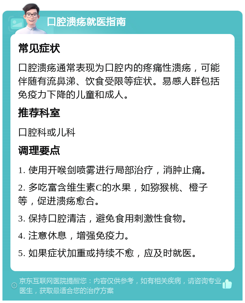 口腔溃疡就医指南 常见症状 口腔溃疡通常表现为口腔内的疼痛性溃疡，可能伴随有流鼻涕、饮食受限等症状。易感人群包括免疫力下降的儿童和成人。 推荐科室 口腔科或儿科 调理要点 1. 使用开喉剑喷雾进行局部治疗，消肿止痛。 2. 多吃富含维生素C的水果，如猕猴桃、橙子等，促进溃疡愈合。 3. 保持口腔清洁，避免食用刺激性食物。 4. 注意休息，增强免疫力。 5. 如果症状加重或持续不愈，应及时就医。