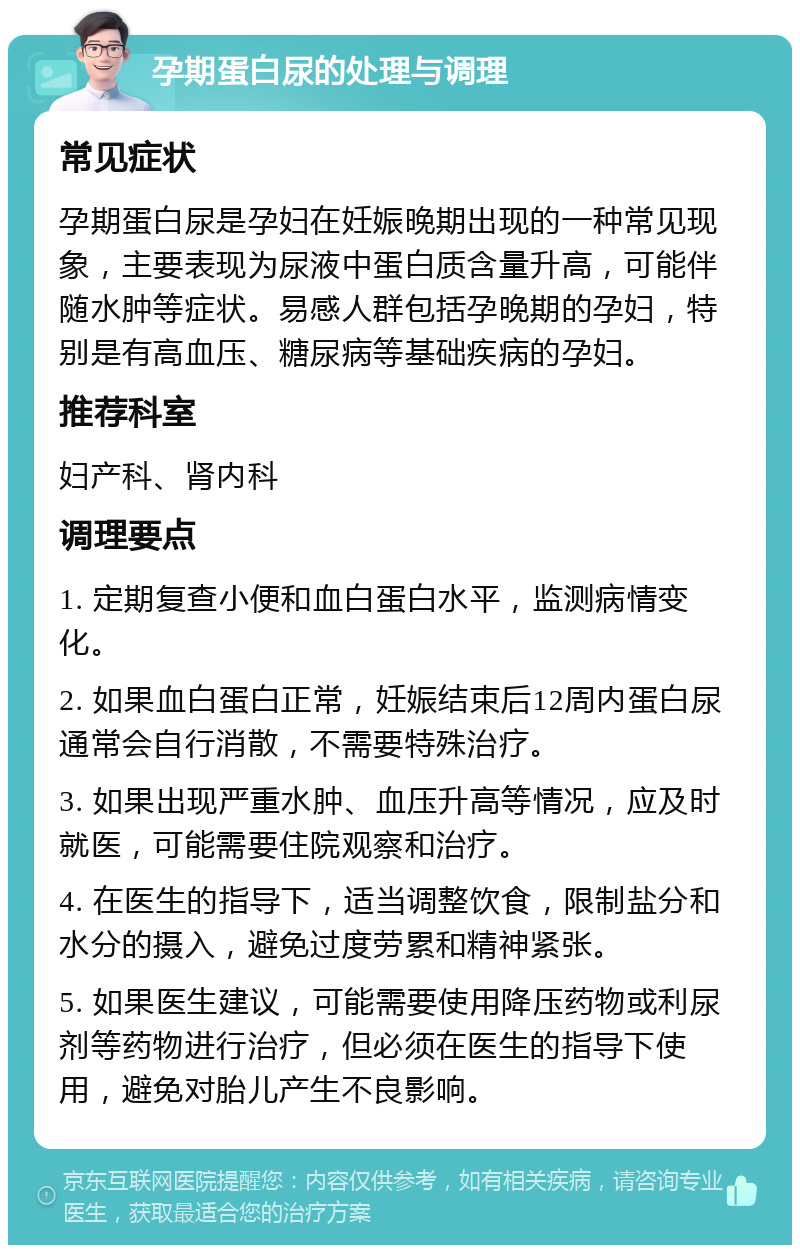 孕期蛋白尿的处理与调理 常见症状 孕期蛋白尿是孕妇在妊娠晚期出现的一种常见现象，主要表现为尿液中蛋白质含量升高，可能伴随水肿等症状。易感人群包括孕晚期的孕妇，特别是有高血压、糖尿病等基础疾病的孕妇。 推荐科室 妇产科、肾内科 调理要点 1. 定期复查小便和血白蛋白水平，监测病情变化。 2. 如果血白蛋白正常，妊娠结束后12周内蛋白尿通常会自行消散，不需要特殊治疗。 3. 如果出现严重水肿、血压升高等情况，应及时就医，可能需要住院观察和治疗。 4. 在医生的指导下，适当调整饮食，限制盐分和水分的摄入，避免过度劳累和精神紧张。 5. 如果医生建议，可能需要使用降压药物或利尿剂等药物进行治疗，但必须在医生的指导下使用，避免对胎儿产生不良影响。