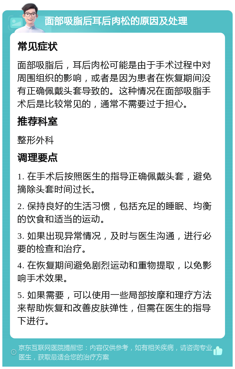 面部吸脂后耳后肉松的原因及处理 常见症状 面部吸脂后，耳后肉松可能是由于手术过程中对周围组织的影响，或者是因为患者在恢复期间没有正确佩戴头套导致的。这种情况在面部吸脂手术后是比较常见的，通常不需要过于担心。 推荐科室 整形外科 调理要点 1. 在手术后按照医生的指导正确佩戴头套，避免摘除头套时间过长。 2. 保持良好的生活习惯，包括充足的睡眠、均衡的饮食和适当的运动。 3. 如果出现异常情况，及时与医生沟通，进行必要的检查和治疗。 4. 在恢复期间避免剧烈运动和重物提取，以免影响手术效果。 5. 如果需要，可以使用一些局部按摩和理疗方法来帮助恢复和改善皮肤弹性，但需在医生的指导下进行。