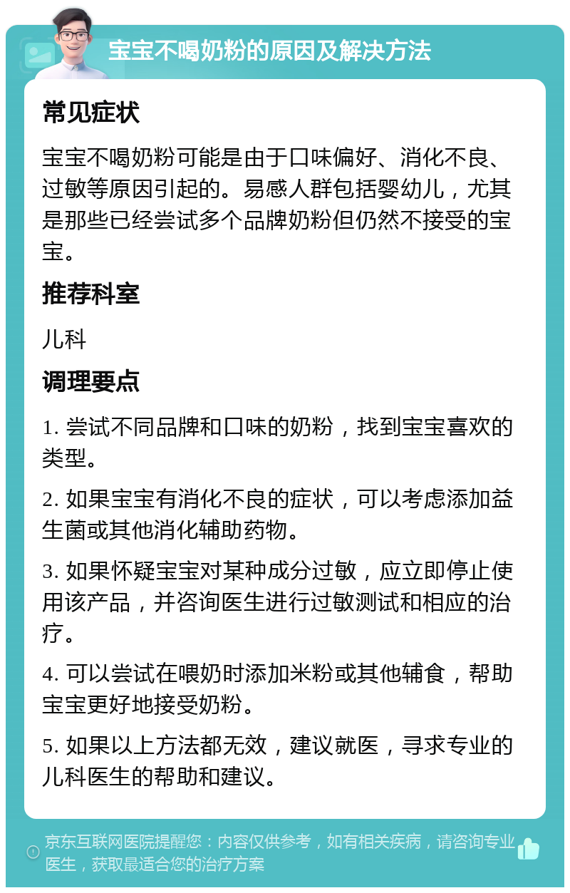 宝宝不喝奶粉的原因及解决方法 常见症状 宝宝不喝奶粉可能是由于口味偏好、消化不良、过敏等原因引起的。易感人群包括婴幼儿，尤其是那些已经尝试多个品牌奶粉但仍然不接受的宝宝。 推荐科室 儿科 调理要点 1. 尝试不同品牌和口味的奶粉，找到宝宝喜欢的类型。 2. 如果宝宝有消化不良的症状，可以考虑添加益生菌或其他消化辅助药物。 3. 如果怀疑宝宝对某种成分过敏，应立即停止使用该产品，并咨询医生进行过敏测试和相应的治疗。 4. 可以尝试在喂奶时添加米粉或其他辅食，帮助宝宝更好地接受奶粉。 5. 如果以上方法都无效，建议就医，寻求专业的儿科医生的帮助和建议。