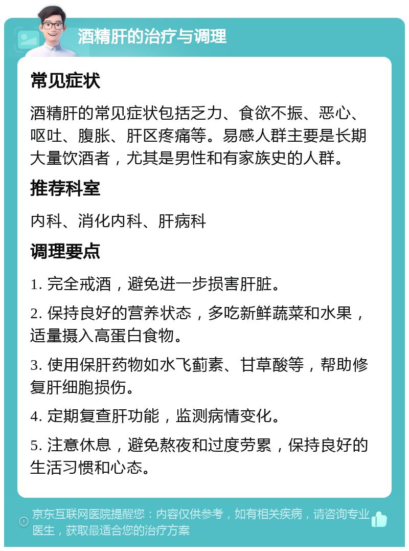 酒精肝的治疗与调理 常见症状 酒精肝的常见症状包括乏力、食欲不振、恶心、呕吐、腹胀、肝区疼痛等。易感人群主要是长期大量饮酒者，尤其是男性和有家族史的人群。 推荐科室 内科、消化内科、肝病科 调理要点 1. 完全戒酒，避免进一步损害肝脏。 2. 保持良好的营养状态，多吃新鲜蔬菜和水果，适量摄入高蛋白食物。 3. 使用保肝药物如水飞蓟素、甘草酸等，帮助修复肝细胞损伤。 4. 定期复查肝功能，监测病情变化。 5. 注意休息，避免熬夜和过度劳累，保持良好的生活习惯和心态。