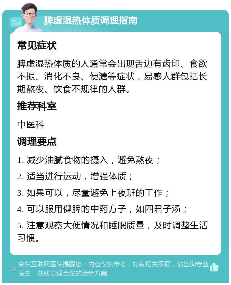 脾虚湿热体质调理指南 常见症状 脾虚湿热体质的人通常会出现舌边有齿印、食欲不振、消化不良、便溏等症状，易感人群包括长期熬夜、饮食不规律的人群。 推荐科室 中医科 调理要点 1. 减少油腻食物的摄入，避免熬夜； 2. 适当进行运动，增强体质； 3. 如果可以，尽量避免上夜班的工作； 4. 可以服用健脾的中药方子，如四君子汤； 5. 注意观察大便情况和睡眠质量，及时调整生活习惯。