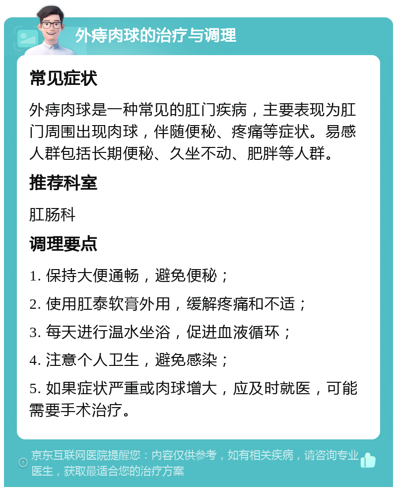 外痔肉球的治疗与调理 常见症状 外痔肉球是一种常见的肛门疾病，主要表现为肛门周围出现肉球，伴随便秘、疼痛等症状。易感人群包括长期便秘、久坐不动、肥胖等人群。 推荐科室 肛肠科 调理要点 1. 保持大便通畅，避免便秘； 2. 使用肛泰软膏外用，缓解疼痛和不适； 3. 每天进行温水坐浴，促进血液循环； 4. 注意个人卫生，避免感染； 5. 如果症状严重或肉球增大，应及时就医，可能需要手术治疗。