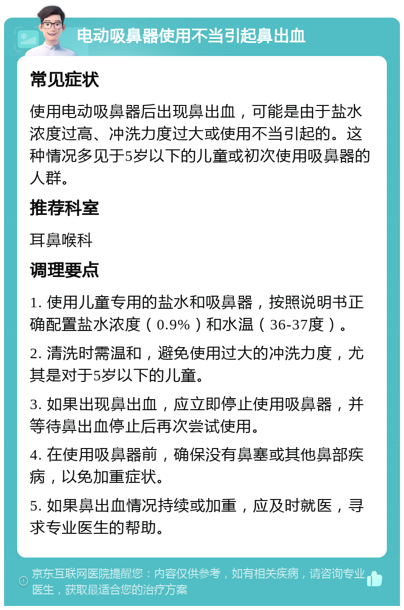 电动吸鼻器使用不当引起鼻出血 常见症状 使用电动吸鼻器后出现鼻出血，可能是由于盐水浓度过高、冲洗力度过大或使用不当引起的。这种情况多见于5岁以下的儿童或初次使用吸鼻器的人群。 推荐科室 耳鼻喉科 调理要点 1. 使用儿童专用的盐水和吸鼻器，按照说明书正确配置盐水浓度（0.9%）和水温（36-37度）。 2. 清洗时需温和，避免使用过大的冲洗力度，尤其是对于5岁以下的儿童。 3. 如果出现鼻出血，应立即停止使用吸鼻器，并等待鼻出血停止后再次尝试使用。 4. 在使用吸鼻器前，确保没有鼻塞或其他鼻部疾病，以免加重症状。 5. 如果鼻出血情况持续或加重，应及时就医，寻求专业医生的帮助。