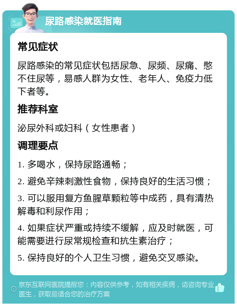 尿路感染就医指南 常见症状 尿路感染的常见症状包括尿急、尿频、尿痛、憋不住尿等，易感人群为女性、老年人、免疫力低下者等。 推荐科室 泌尿外科或妇科（女性患者） 调理要点 1. 多喝水，保持尿路通畅； 2. 避免辛辣刺激性食物，保持良好的生活习惯； 3. 可以服用复方鱼腥草颗粒等中成药，具有清热解毒和利尿作用； 4. 如果症状严重或持续不缓解，应及时就医，可能需要进行尿常规检查和抗生素治疗； 5. 保持良好的个人卫生习惯，避免交叉感染。