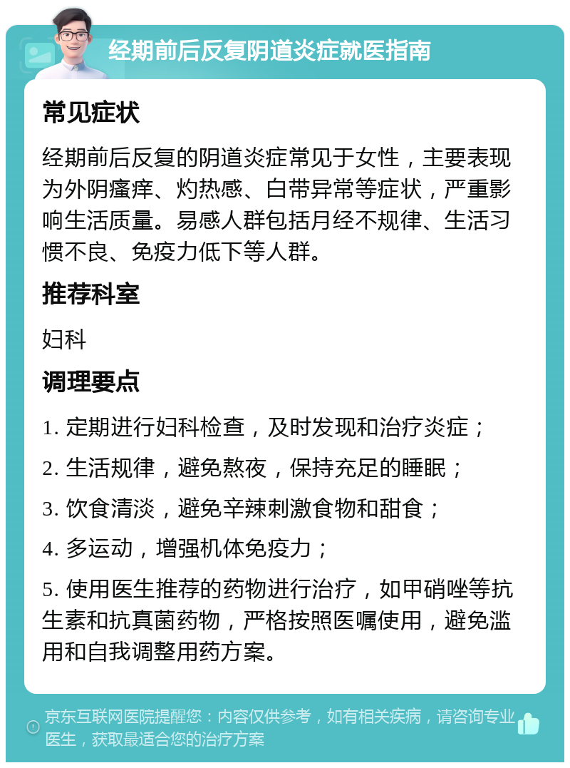 经期前后反复阴道炎症就医指南 常见症状 经期前后反复的阴道炎症常见于女性，主要表现为外阴瘙痒、灼热感、白带异常等症状，严重影响生活质量。易感人群包括月经不规律、生活习惯不良、免疫力低下等人群。 推荐科室 妇科 调理要点 1. 定期进行妇科检查，及时发现和治疗炎症； 2. 生活规律，避免熬夜，保持充足的睡眠； 3. 饮食清淡，避免辛辣刺激食物和甜食； 4. 多运动，增强机体免疫力； 5. 使用医生推荐的药物进行治疗，如甲硝唑等抗生素和抗真菌药物，严格按照医嘱使用，避免滥用和自我调整用药方案。