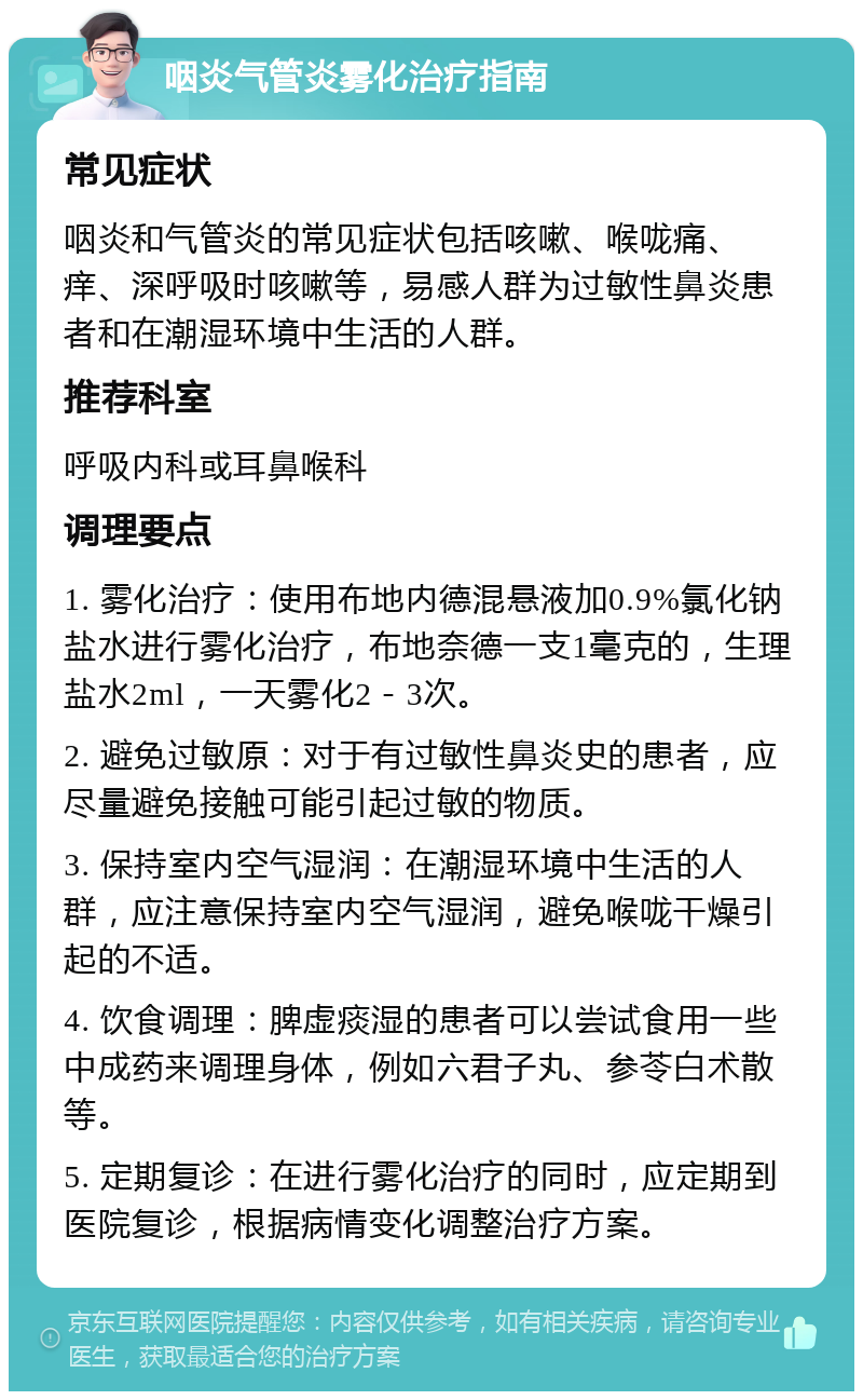 咽炎气管炎雾化治疗指南 常见症状 咽炎和气管炎的常见症状包括咳嗽、喉咙痛、痒、深呼吸时咳嗽等，易感人群为过敏性鼻炎患者和在潮湿环境中生活的人群。 推荐科室 呼吸内科或耳鼻喉科 调理要点 1. 雾化治疗：使用布地内德混悬液加0.9%氯化钠盐水进行雾化治疗，布地奈德一支1毫克的，生理盐水2ml，一天雾化2－3次。 2. 避免过敏原：对于有过敏性鼻炎史的患者，应尽量避免接触可能引起过敏的物质。 3. 保持室内空气湿润：在潮湿环境中生活的人群，应注意保持室内空气湿润，避免喉咙干燥引起的不适。 4. 饮食调理：脾虚痰湿的患者可以尝试食用一些中成药来调理身体，例如六君子丸、参苓白术散等。 5. 定期复诊：在进行雾化治疗的同时，应定期到医院复诊，根据病情变化调整治疗方案。