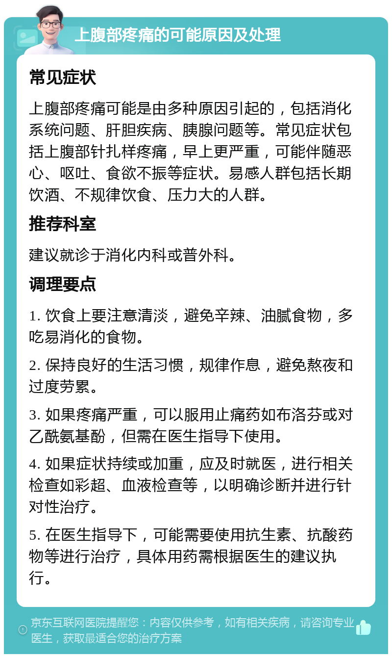 上腹部疼痛的可能原因及处理 常见症状 上腹部疼痛可能是由多种原因引起的，包括消化系统问题、肝胆疾病、胰腺问题等。常见症状包括上腹部针扎样疼痛，早上更严重，可能伴随恶心、呕吐、食欲不振等症状。易感人群包括长期饮酒、不规律饮食、压力大的人群。 推荐科室 建议就诊于消化内科或普外科。 调理要点 1. 饮食上要注意清淡，避免辛辣、油腻食物，多吃易消化的食物。 2. 保持良好的生活习惯，规律作息，避免熬夜和过度劳累。 3. 如果疼痛严重，可以服用止痛药如布洛芬或对乙酰氨基酚，但需在医生指导下使用。 4. 如果症状持续或加重，应及时就医，进行相关检查如彩超、血液检查等，以明确诊断并进行针对性治疗。 5. 在医生指导下，可能需要使用抗生素、抗酸药物等进行治疗，具体用药需根据医生的建议执行。