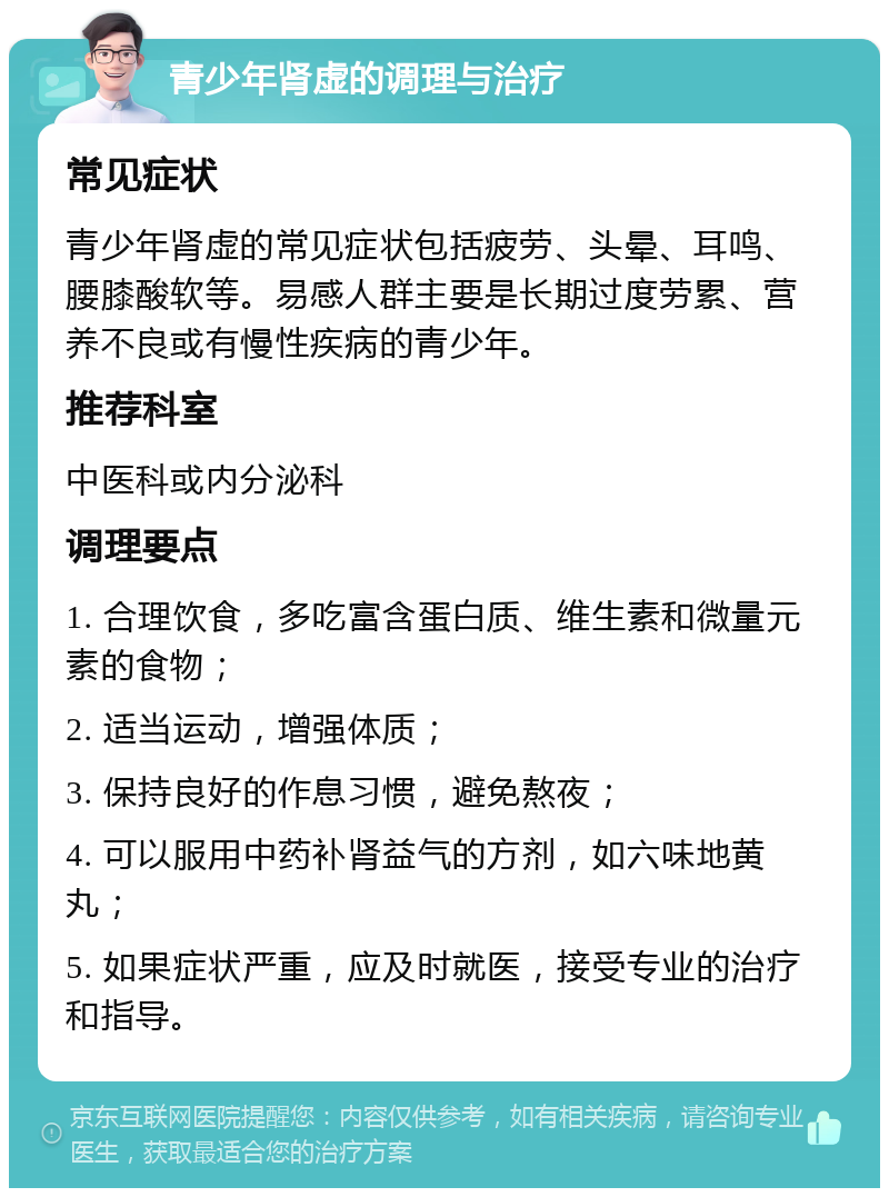 青少年肾虚的调理与治疗 常见症状 青少年肾虚的常见症状包括疲劳、头晕、耳鸣、腰膝酸软等。易感人群主要是长期过度劳累、营养不良或有慢性疾病的青少年。 推荐科室 中医科或内分泌科 调理要点 1. 合理饮食，多吃富含蛋白质、维生素和微量元素的食物； 2. 适当运动，增强体质； 3. 保持良好的作息习惯，避免熬夜； 4. 可以服用中药补肾益气的方剂，如六味地黄丸； 5. 如果症状严重，应及时就医，接受专业的治疗和指导。