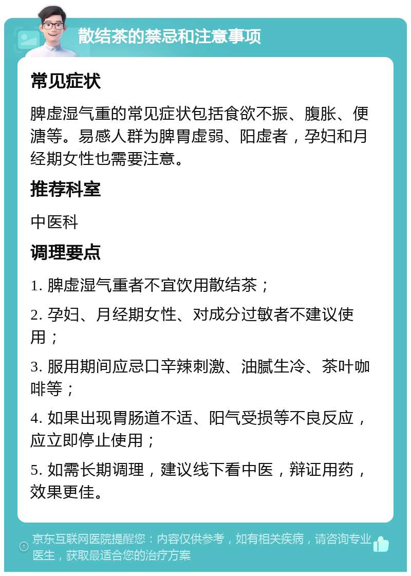 散结茶的禁忌和注意事项 常见症状 脾虚湿气重的常见症状包括食欲不振、腹胀、便溏等。易感人群为脾胃虚弱、阳虚者，孕妇和月经期女性也需要注意。 推荐科室 中医科 调理要点 1. 脾虚湿气重者不宜饮用散结茶； 2. 孕妇、月经期女性、对成分过敏者不建议使用； 3. 服用期间应忌口辛辣刺激、油腻生冷、茶叶咖啡等； 4. 如果出现胃肠道不适、阳气受损等不良反应，应立即停止使用； 5. 如需长期调理，建议线下看中医，辩证用药，效果更佳。