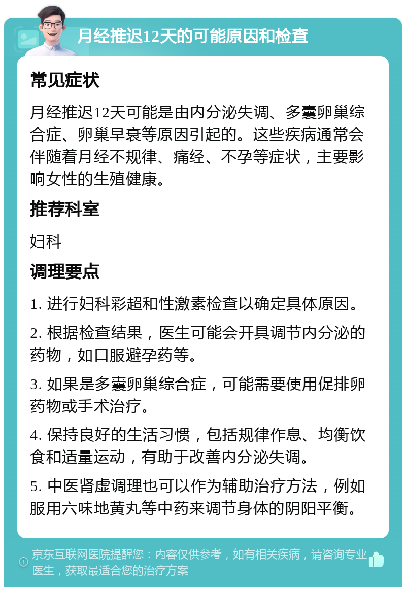 月经推迟12天的可能原因和检查 常见症状 月经推迟12天可能是由内分泌失调、多囊卵巢综合症、卵巢早衰等原因引起的。这些疾病通常会伴随着月经不规律、痛经、不孕等症状，主要影响女性的生殖健康。 推荐科室 妇科 调理要点 1. 进行妇科彩超和性激素检查以确定具体原因。 2. 根据检查结果，医生可能会开具调节内分泌的药物，如口服避孕药等。 3. 如果是多囊卵巢综合症，可能需要使用促排卵药物或手术治疗。 4. 保持良好的生活习惯，包括规律作息、均衡饮食和适量运动，有助于改善内分泌失调。 5. 中医肾虚调理也可以作为辅助治疗方法，例如服用六味地黄丸等中药来调节身体的阴阳平衡。