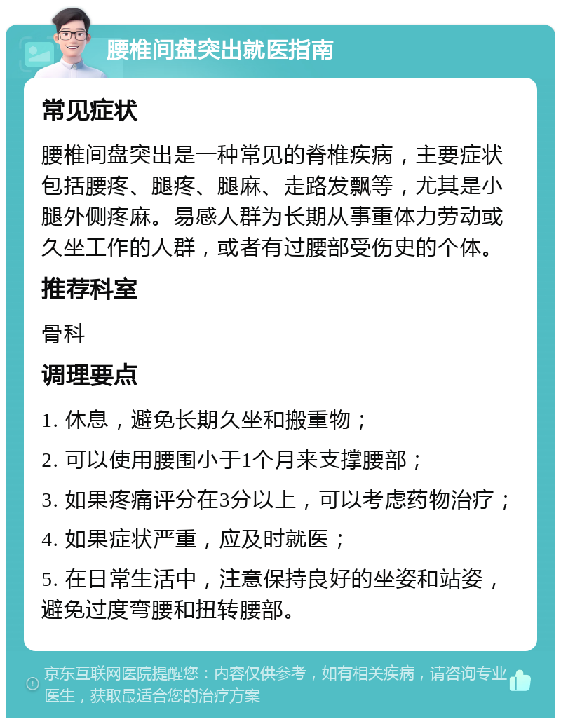 腰椎间盘突出就医指南 常见症状 腰椎间盘突出是一种常见的脊椎疾病，主要症状包括腰疼、腿疼、腿麻、走路发飘等，尤其是小腿外侧疼麻。易感人群为长期从事重体力劳动或久坐工作的人群，或者有过腰部受伤史的个体。 推荐科室 骨科 调理要点 1. 休息，避免长期久坐和搬重物； 2. 可以使用腰围小于1个月来支撑腰部； 3. 如果疼痛评分在3分以上，可以考虑药物治疗； 4. 如果症状严重，应及时就医； 5. 在日常生活中，注意保持良好的坐姿和站姿，避免过度弯腰和扭转腰部。