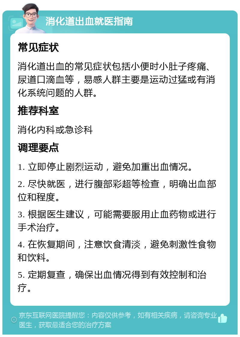 消化道出血就医指南 常见症状 消化道出血的常见症状包括小便时小肚子疼痛、尿道口滴血等，易感人群主要是运动过猛或有消化系统问题的人群。 推荐科室 消化内科或急诊科 调理要点 1. 立即停止剧烈运动，避免加重出血情况。 2. 尽快就医，进行腹部彩超等检查，明确出血部位和程度。 3. 根据医生建议，可能需要服用止血药物或进行手术治疗。 4. 在恢复期间，注意饮食清淡，避免刺激性食物和饮料。 5. 定期复查，确保出血情况得到有效控制和治疗。